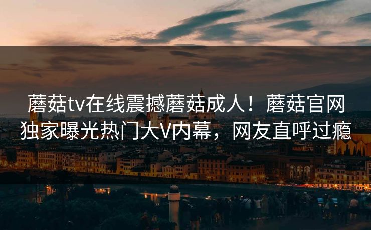 蘑菇tv在线震撼蘑菇成人！蘑菇官网独家曝光热门大V内幕，网友直呼过瘾