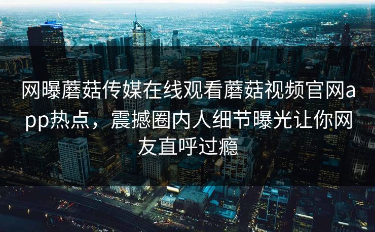 网曝蘑菇传媒在线观看蘑菇视频官网app热点，震撼圈内人细节曝光让你网友直呼过瘾