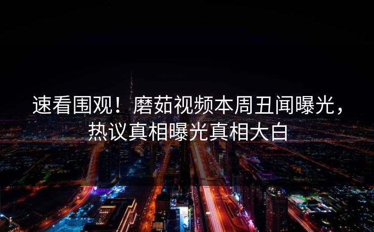 速看围观！磨茹视频本周丑闻曝光，热议真相曝光真相大白
