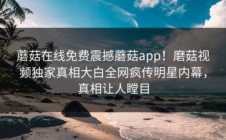 蘑菇在线免费震撼蘑菇app！磨菇视频独家真相大白全网疯传明星内幕，真相让人瞠目