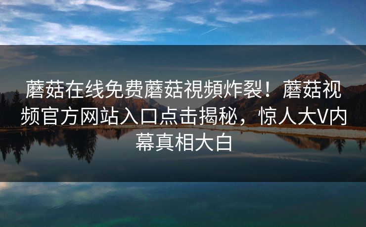 蘑菇在线免费蘑菇視頻炸裂！蘑菇视频官方网站入口点击揭秘，惊人大V内幕真相大白