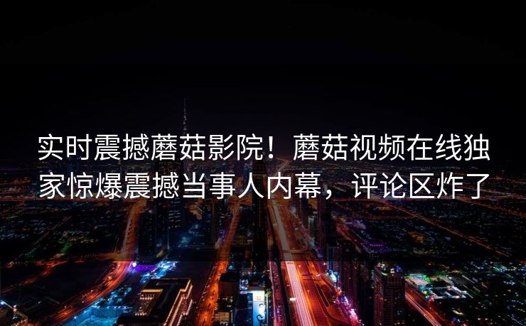 实时震撼蘑菇影院！蘑菇视频在线独家惊爆震撼当事人内幕，评论区炸了