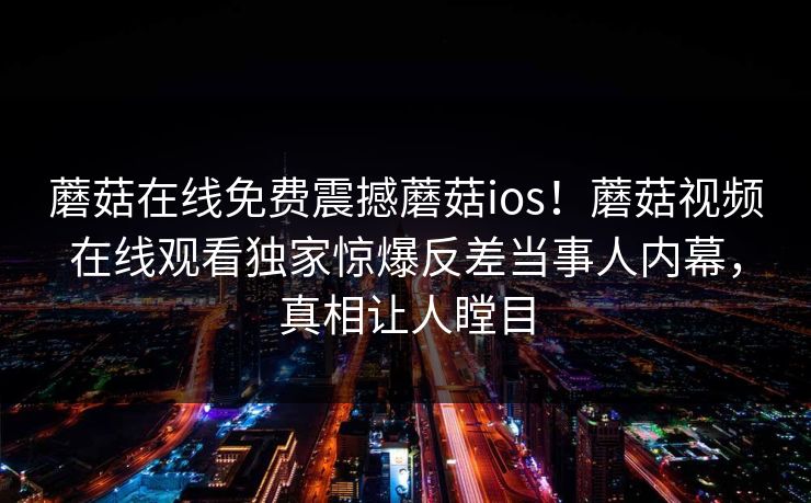 蘑菇在线免费震撼蘑菇ios！蘑菇视频在线观看独家惊爆反差当事人内幕，真相让人瞠目