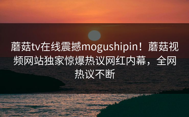 蘑菇tv在线震撼mogushipin！蘑菇视频网站独家惊爆热议网红内幕，全网热议不断