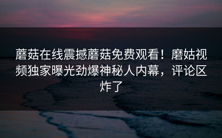 蘑菇在线震撼蘑菇免费观看！磨姑视频独家曝光劲爆神秘人内幕，评论区炸了