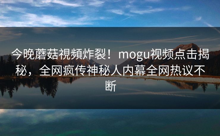 今晚蘑菇視頻炸裂！mogu视频点击揭秘，全网疯传神秘人内幕全网热议不断
