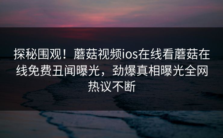 探秘围观！蘑菇视频ios在线看蘑菇在线免费丑闻曝光，劲爆真相曝光全网热议不断