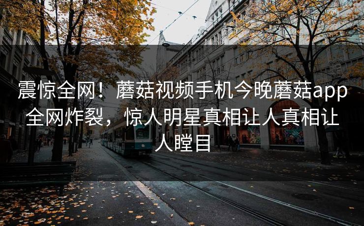 震惊全网！蘑菇视频手机今晚蘑菇app全网炸裂，惊人明星真相让人真相让人瞠目