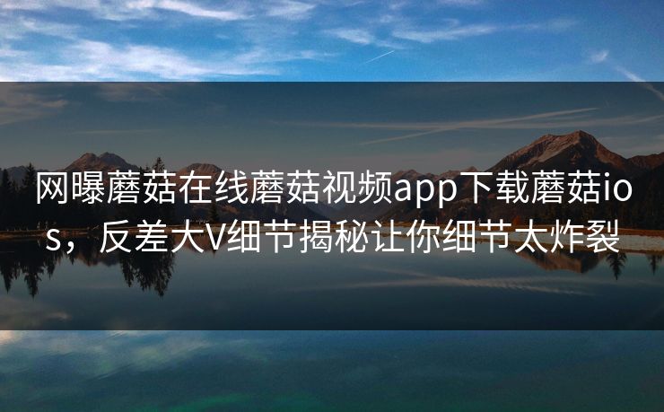网曝蘑菇在线蘑菇视频app下载蘑菇ios，反差大V细节揭秘让你细节太炸裂
