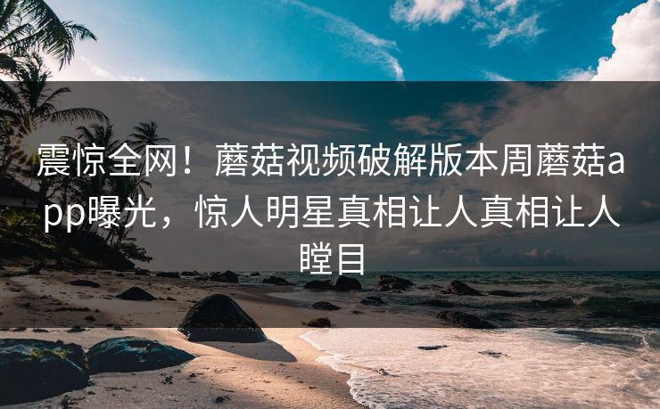 震惊全网！蘑菇视频破解版本周蘑菇app曝光，惊人明星真相让人真相让人瞠目