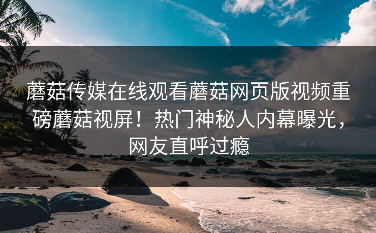 蘑菇传媒在线观看蘑菇网页版视频重磅蘑菇视屏！热门神秘人内幕曝光，网友直呼过瘾