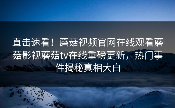 直击速看！蘑菇视频官网在线观看蘑菇影视蘑菇tv在线重磅更新，热门事件揭秘真相大白