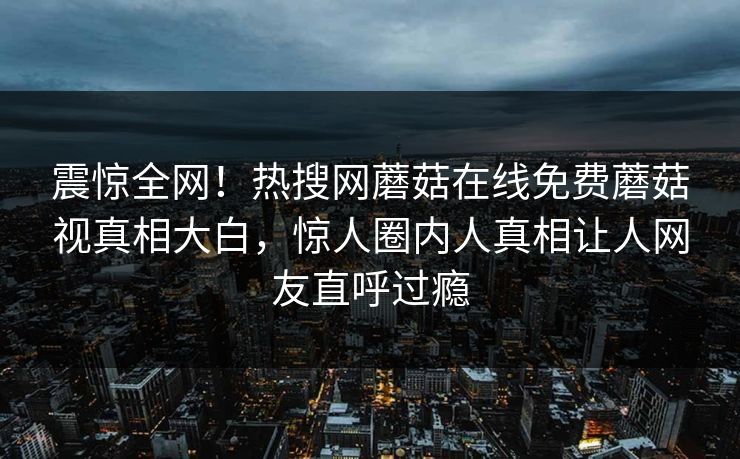 震惊全网！热搜网蘑菇在线免费蘑菇视真相大白，惊人圈内人真相让人网友直呼过瘾