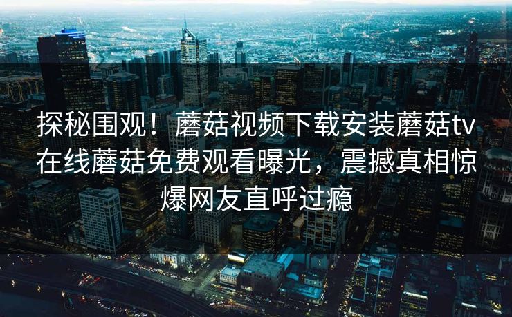 探秘围观！蘑菇视频下载安装蘑菇tv在线蘑菇免费观看曝光，震撼真相惊爆网友直呼过瘾