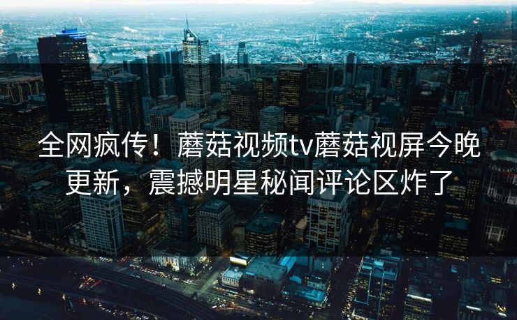 全网疯传！蘑菇视频tv蘑菇视屏今晚更新，震撼明星秘闻评论区炸了