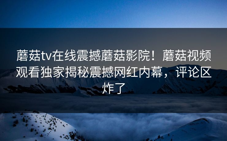 蘑菇tv在线震撼蘑菇影院！蘑菇视频观看独家揭秘震撼网红内幕，评论区炸了