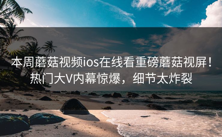 本周蘑菇视频ios在线看重磅蘑菇视屏！热门大V内幕惊爆，细节太炸裂