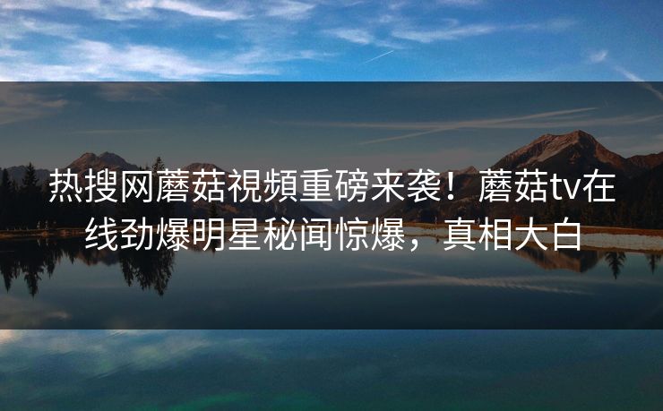热搜网蘑菇視頻重磅来袭！蘑菇tv在线劲爆明星秘闻惊爆，真相大白