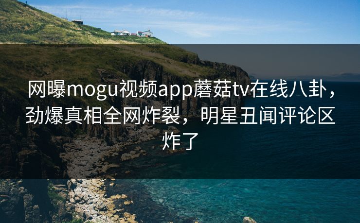 网曝mogu视频app蘑菇tv在线八卦，劲爆真相全网炸裂，明星丑闻评论区炸了