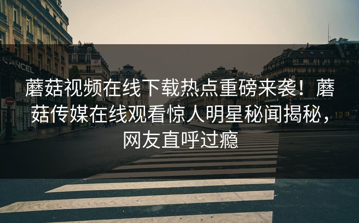 蘑菇视频在线下载热点重磅来袭！蘑菇传媒在线观看惊人明星秘闻揭秘，网友直呼过瘾