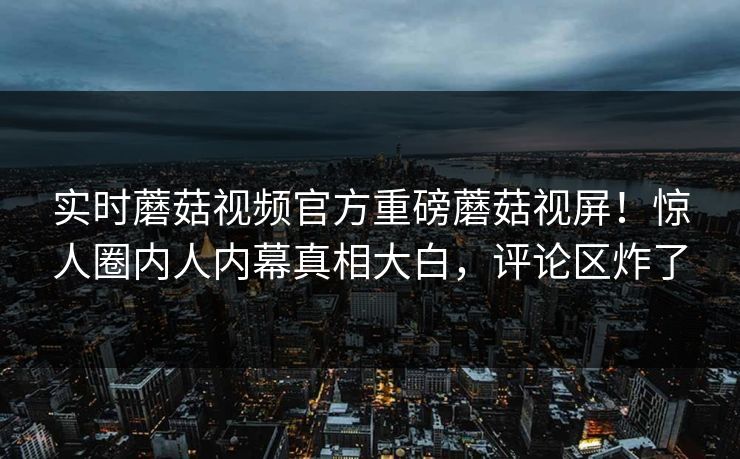 实时蘑菇视频官方重磅蘑菇视屏！惊人圈内人内幕真相大白，评论区炸了