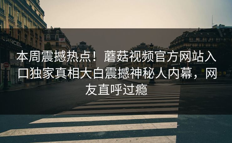 本周震撼热点！蘑菇视频官方网站入口独家真相大白震撼神秘人内幕，网友直呼过瘾