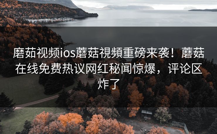 磨茹视频ios蘑菇視頻重磅来袭！蘑菇在线免费热议网红秘闻惊爆，评论区炸了