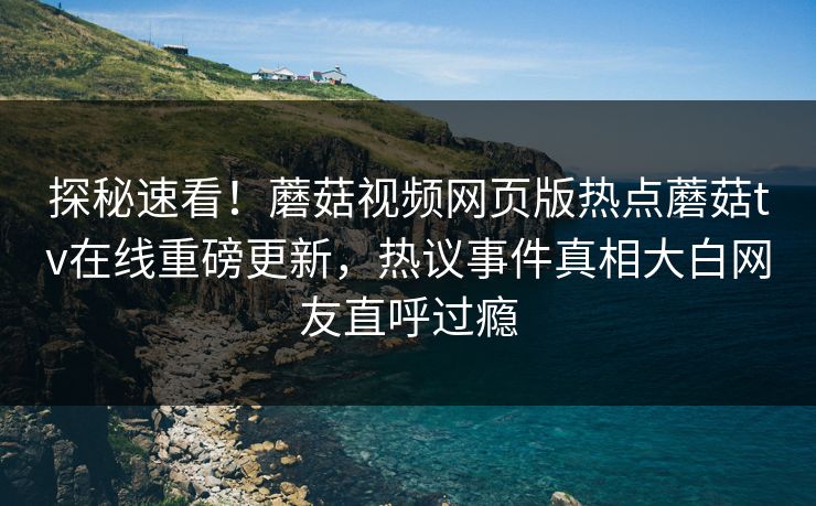探秘速看！蘑菇视频网页版热点蘑菇tv在线重磅更新，热议事件真相大白网友直呼过瘾