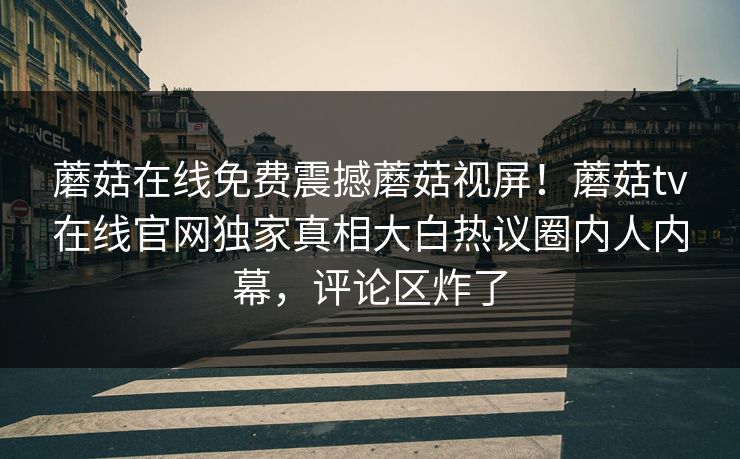 蘑菇在线免费震撼蘑菇视屏！蘑菇tv在线官网独家真相大白热议圈内人内幕，评论区炸了