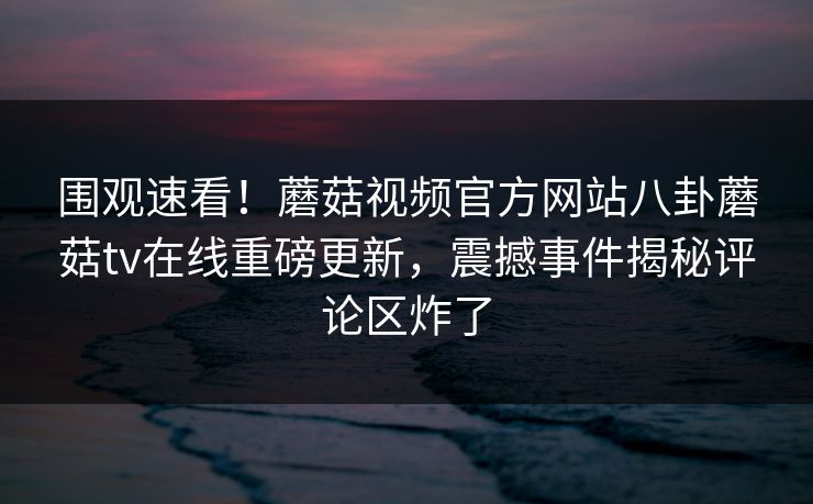 围观速看！蘑菇视频官方网站八卦蘑菇tv在线重磅更新，震撼事件揭秘评论区炸了