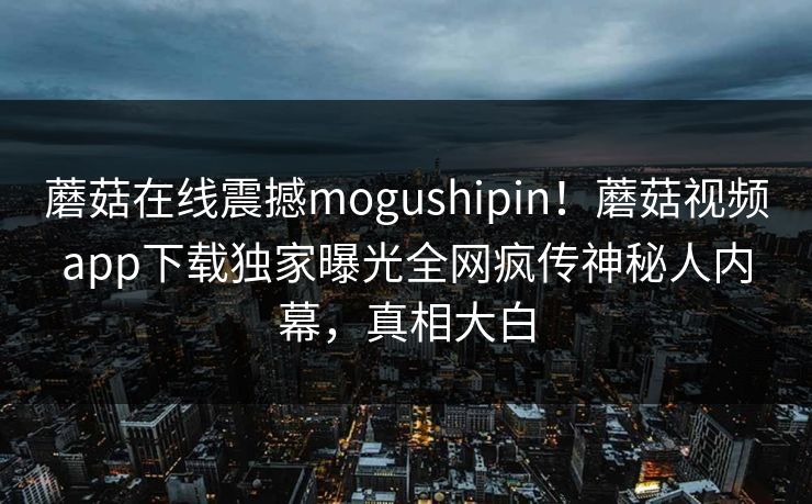 蘑菇在线震撼mogushipin！蘑菇视频app下载独家曝光全网疯传神秘人内幕，真相大白