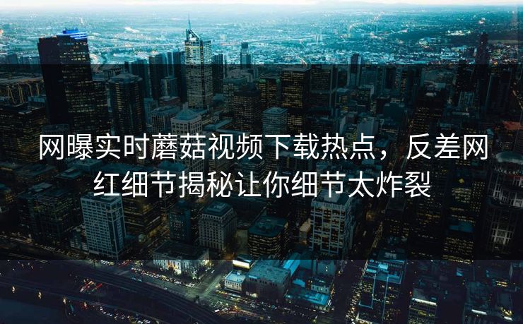 网曝实时蘑菇视频下载热点，反差网红细节揭秘让你细节太炸裂