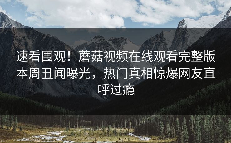 速看围观！蘑菇视频在线观看完整版本周丑闻曝光，热门真相惊爆网友直呼过瘾