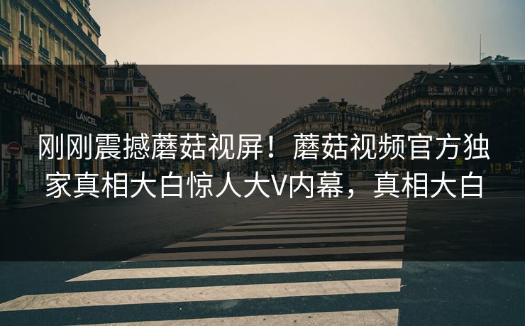 刚刚震撼蘑菇视屏！蘑菇视频官方独家真相大白惊人大V内幕，真相大白