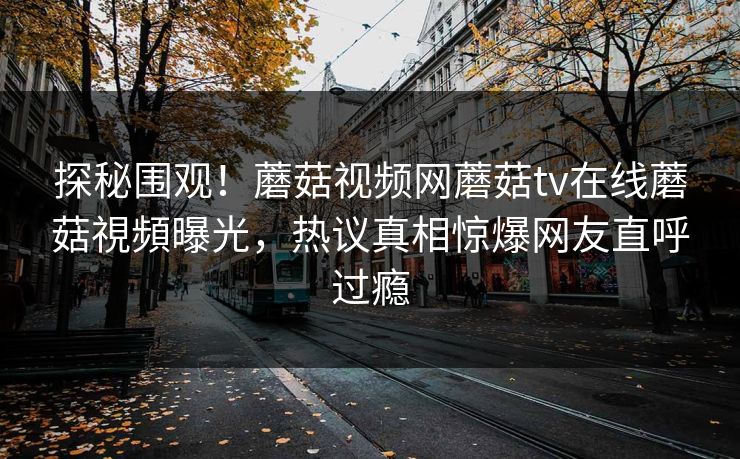 探秘围观！蘑菇视频网蘑菇tv在线蘑菇視頻曝光，热议真相惊爆网友直呼过瘾