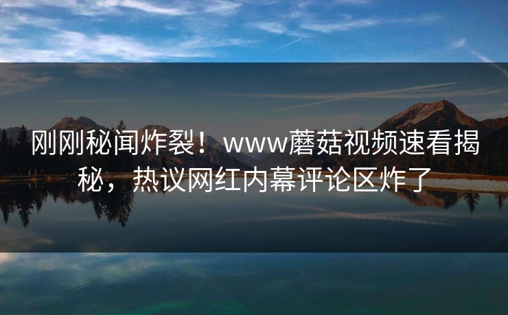 刚刚秘闻炸裂！www蘑菇视频速看揭秘，热议网红内幕评论区炸了