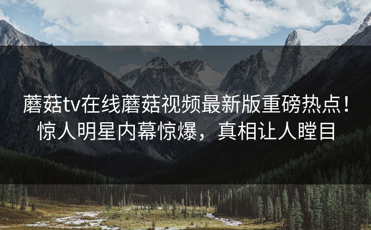 蘑菇tv在线蘑菇视频最新版重磅热点！惊人明星内幕惊爆，真相让人瞠目
