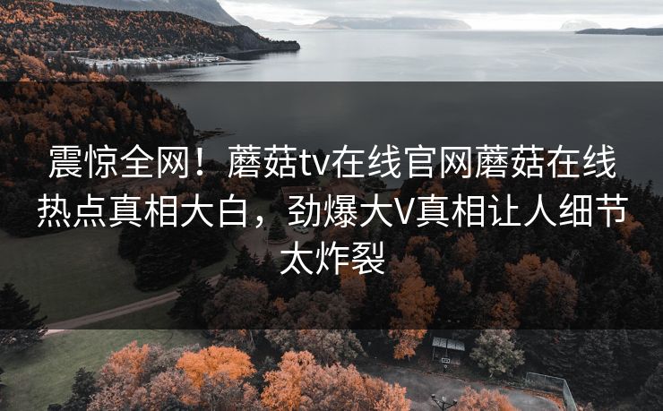 震惊全网！蘑菇tv在线官网蘑菇在线热点真相大白，劲爆大V真相让人细节太炸裂