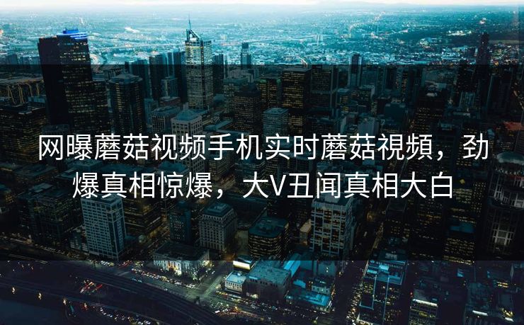 网曝蘑菇视频手机实时蘑菇視頻，劲爆真相惊爆，大V丑闻真相大白