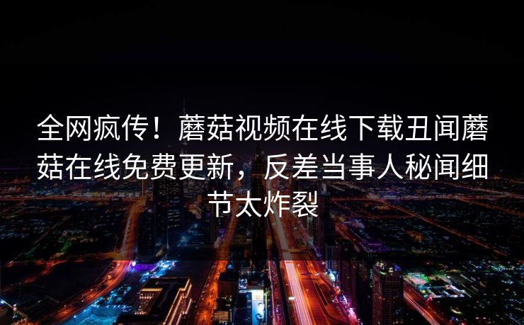 全网疯传！蘑菇视频在线下载丑闻蘑菇在线免费更新，反差当事人秘闻细节太炸裂