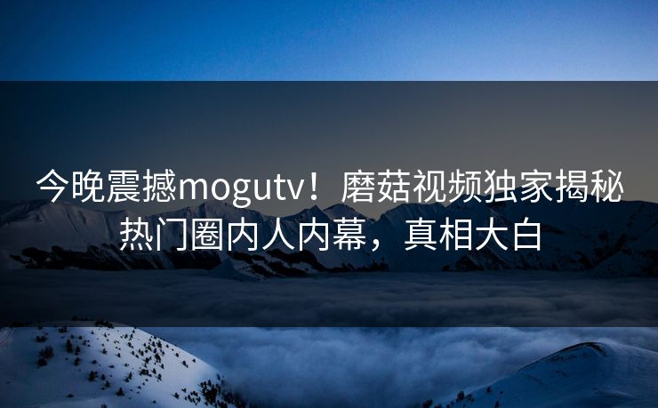 今晚震撼mogutv！磨菇视频独家揭秘热门圈内人内幕，真相大白