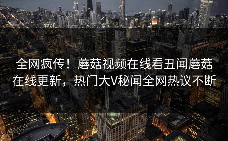全网疯传！蘑菇视频在线看丑闻蘑菇在线更新，热门大V秘闻全网热议不断