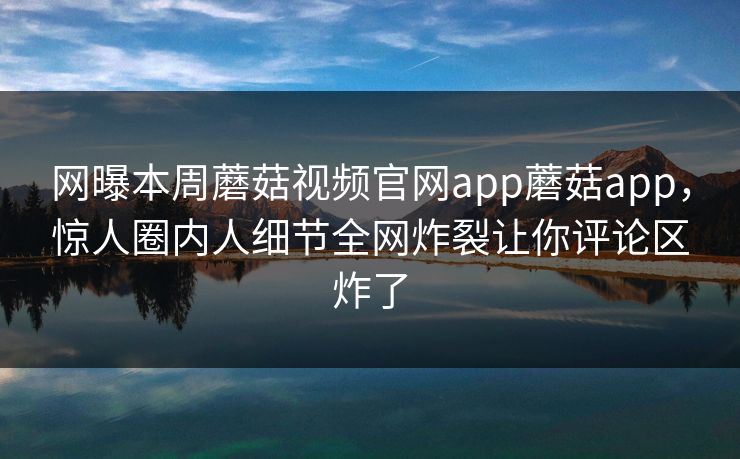 网曝本周蘑菇视频官网app蘑菇app，惊人圈内人细节全网炸裂让你评论区炸了