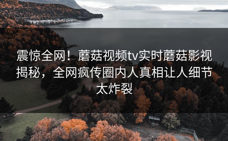 震惊全网！蘑菇视频tv实时蘑菇影视揭秘，全网疯传圈内人真相让人细节太炸裂