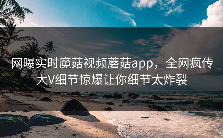 网曝实时魔菇视频蘑菇app，全网疯传大V细节惊爆让你细节太炸裂