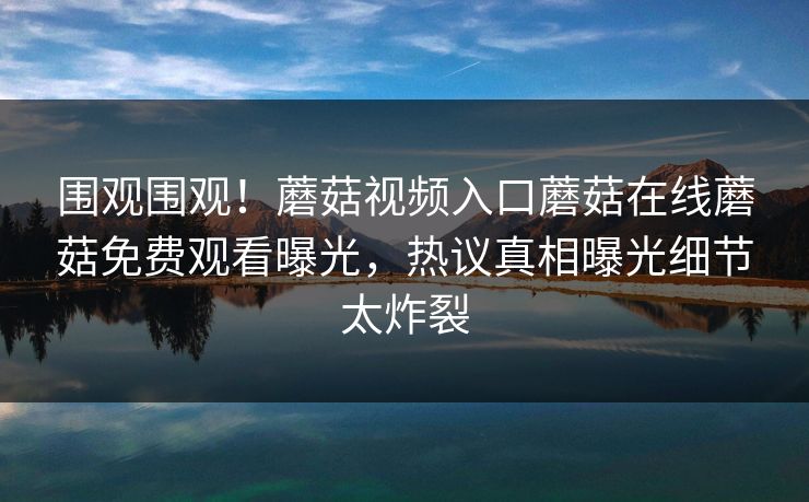 围观围观！蘑菇视频入口蘑菇在线蘑菇免费观看曝光，热议真相曝光细节太炸裂