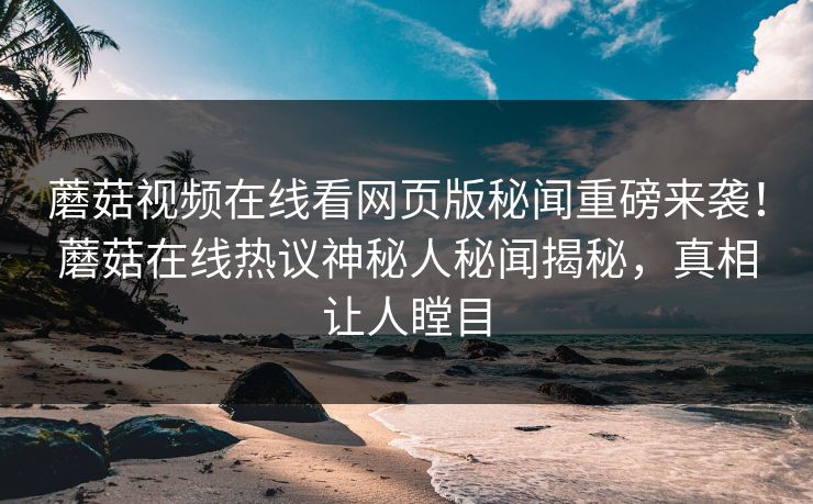 蘑菇视频在线看网页版秘闻重磅来袭！蘑菇在线热议神秘人秘闻揭秘，真相让人瞠目