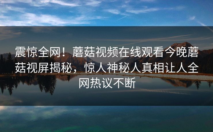 震惊全网！蘑菇视频在线观看今晚蘑菇视屏揭秘，惊人神秘人真相让人全网热议不断