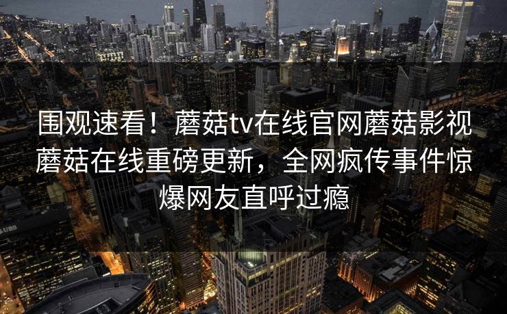 围观速看！蘑菇tv在线官网蘑菇影视蘑菇在线重磅更新，全网疯传事件惊爆网友直呼过瘾