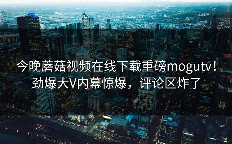 今晚蘑菇视频在线下载重磅mogutv！劲爆大V内幕惊爆，评论区炸了